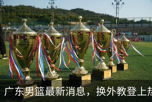 广东男篮最新消息，换外教登上热搜 胡明轩回应网暴 U21奖项大丰收